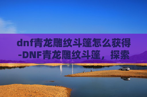 dnf青龙雕纹斗篷怎么获得-DNF青龙雕纹斗篷，探索游戏中的神秘与魅力