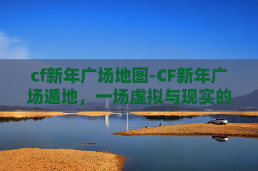 cf新年广场地图-CF新年广场遁地，一场虚拟与现实的奇妙邂逅
