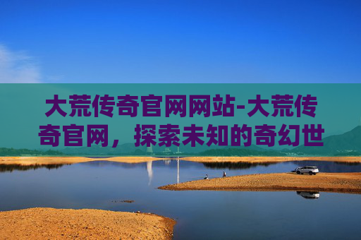 大荒传奇官网网站-大荒传奇官网，探索未知的奇幻世界