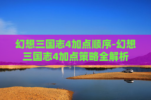 幻想三国志4加点顺序-幻想三国志4加点策略全解析