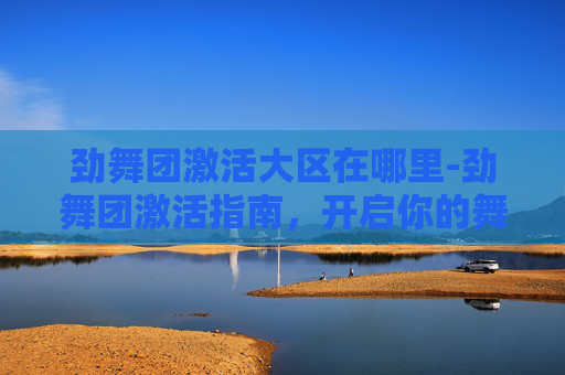 劲舞团激活大区在哪里-劲舞团激活指南，开启你的舞蹈世界