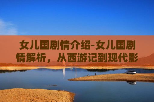 女儿国剧情介绍-女儿国剧情解析，从西游记到现代影视的演变与影响
