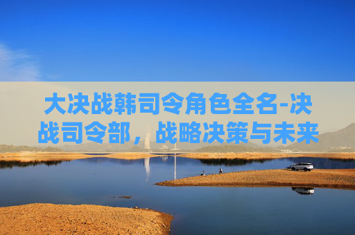大决战韩司令角色全名-决战司令部，战略决策与未来命运的较量