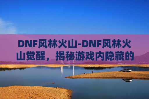 DNF风林火山-DNF风林火山觉醒，揭秘游戏内隐藏的力量与挑战