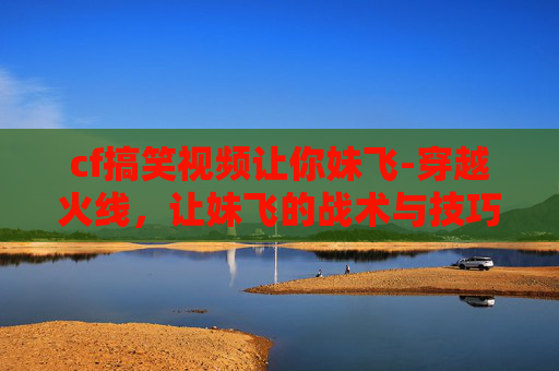 cf搞笑视频让你妹飞-穿越火线，让妹飞的战术与技巧