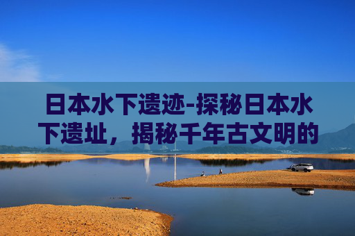 日本水下遗迹-探秘日本水下遗址,揭秘千年古文明的神秘面纱 日本水下遗迹-探秘日本水下遗址,揭秘千年古文明的神秘面纱