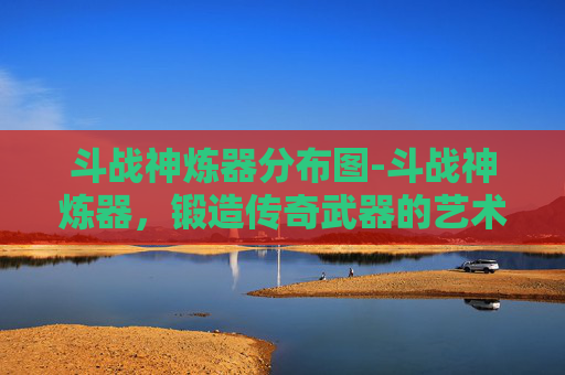 斗战神炼器分布图-斗战神炼器，锻造传奇武器的艺术