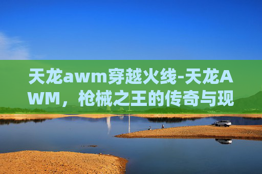 天龙awm穿越火线-天龙AWM，枪械之王的传奇与现代演绎