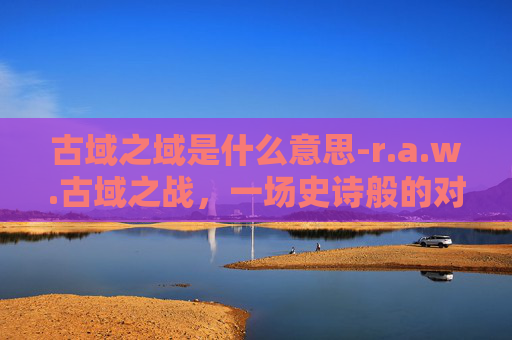 古域之域是什么意思-r.a.w.古域之战，一场史诗般的对决