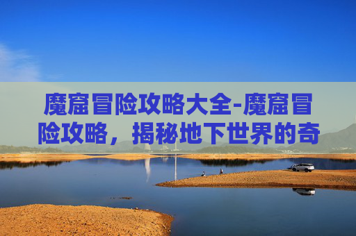 魔窟冒险攻略大全-魔窟冒险攻略，揭秘地下世界的奇幻之旅