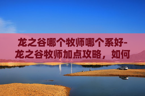 龙之谷哪个牧师哪个系好-龙之谷牧师加点攻略，如何高效提升角色能力