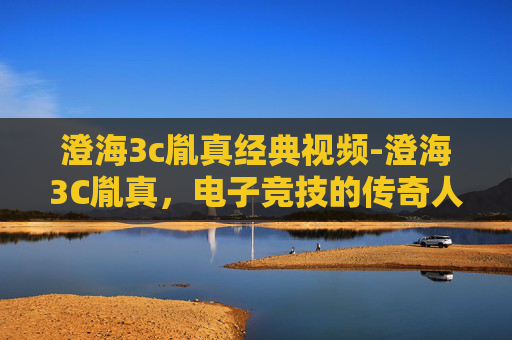澄海3c胤真经典视频-澄海3C胤真，电子竞技的传奇人物与不朽传说