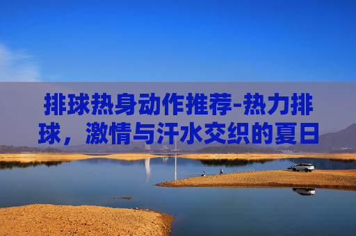 排球热身动作推荐-热力排球，激情与汗水交织的夏日盛宴