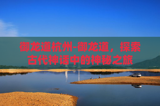 御龙道杭州-御龙道，探索古代神话中的神秘之旅