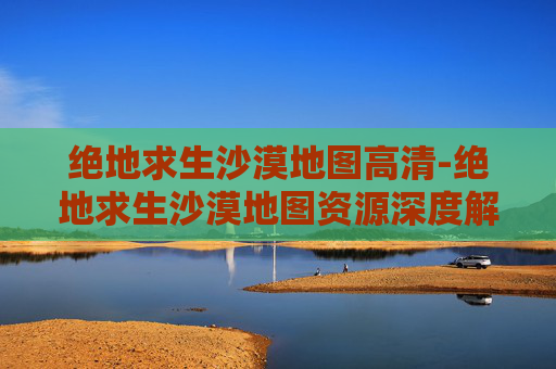 绝地求生沙漠地图高清-绝地求生沙漠地图资源深度解析