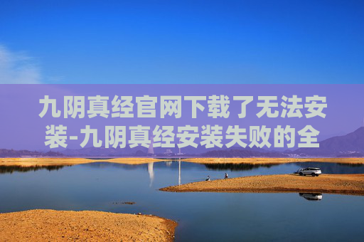 九阴真经官网下载了无法安装-九阴真经安装失败的全面解析与解决策略