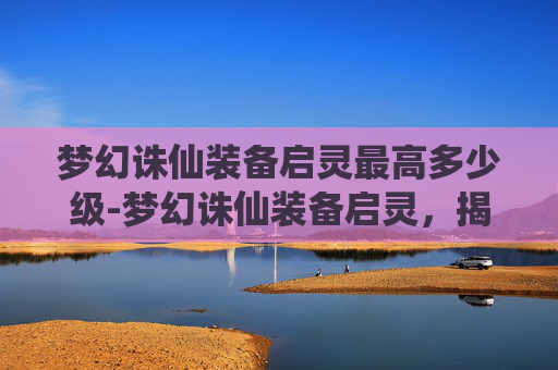 梦幻诛仙装备启灵最高多少级-梦幻诛仙装备启灵，揭秘游戏中的神秘力量