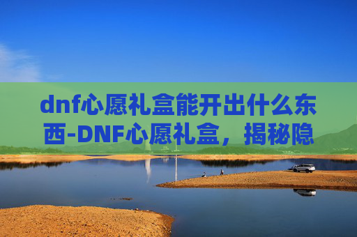 dnf心愿礼盒能开出什么东西-DNF心愿礼盒，揭秘隐藏的惊喜与挑战