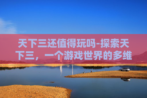 天下三还值得玩吗-探索天下三，一个游戏世界的多维魅力