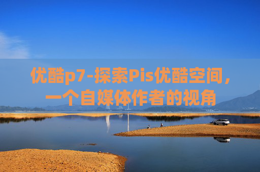 优酷p7-探索Pis优酷空间，一个自媒体作者的视角