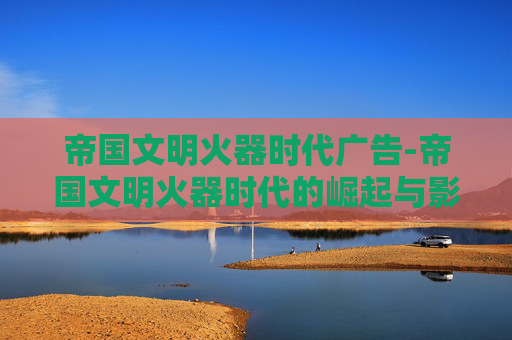 帝国文明火器时代广告-帝国文明火器时代的崛起与影响