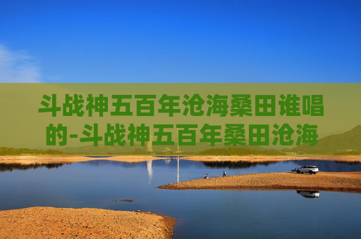 斗战神五百年沧海桑田谁唱的-斗战神五百年桑田沧海——探索游戏世界的变迁与不朽传奇