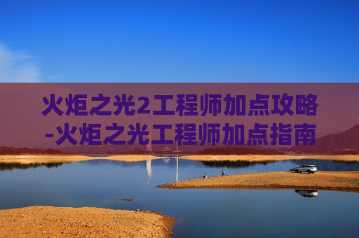 火炬之光2工程师加点攻略-火炬之光工程师加点指南，如何最大化你的游戏效率