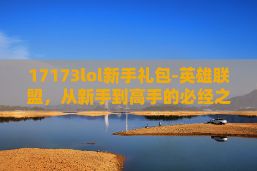 17173lol新手礼包-英雄联盟，从新手到高手的必经之路