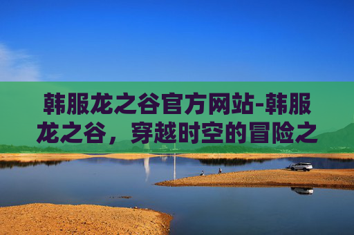 韩服龙之谷官方网站-韩服龙之谷，穿越时空的冒险之旅