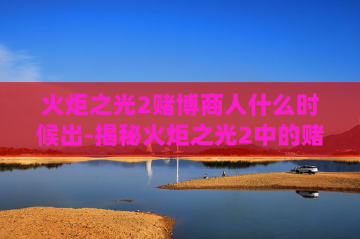 火炬之光2赌博商人什么时候出-揭秘火炬之光2中的赌博商人，游戏内经济系统的暗流涌动