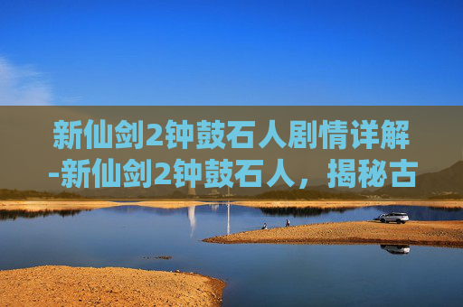 新仙剑2钟鼓石人剧情详解-新仙剑2钟鼓石人，揭秘古代神秘力量的源泉