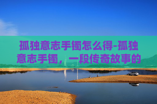 孤独意志手镯怎么得-孤独意志手镯，一段传奇故事的现代演绎