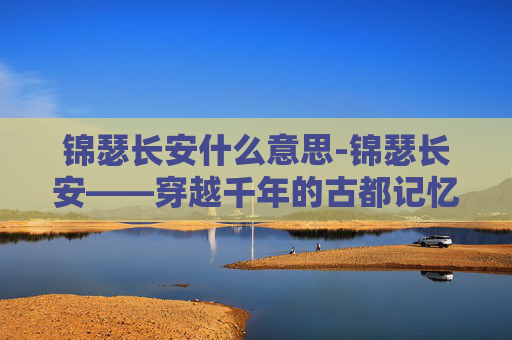 锦瑟长安什么意思-锦瑟长安——穿越千年的古都记忆