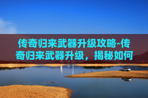 传奇归来武器升级攻略-传奇归来武器升级，揭秘如何提升你的装备实力