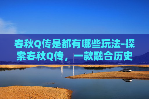 春秋Q传是都有哪些玩法-探索春秋Q传，一款融合历史与策略的游戏体验