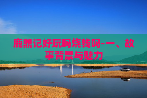 鹿鼎记好玩吗烧钱吗-一、故事背景与魅力