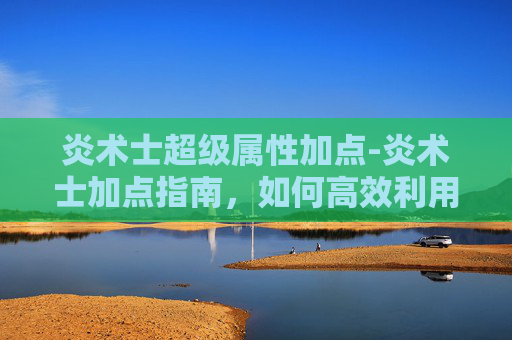 炎术士超级属性加点-炎术士加点指南，如何高效利用技能与装备