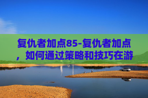 复仇者加点85-复仇者加点，如何通过策略和技巧在游戏复仇者联盟中取得胜利