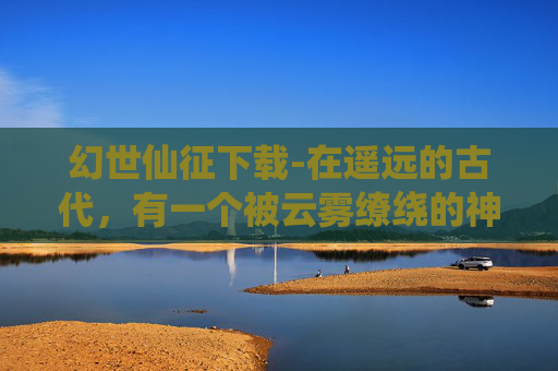 幻世仙征下载-在遥远的古代，有一个被云雾缭绕的神秘世界——幻世。这个世界充满了奇幻与冒险，而幻世仙征则是一场关于勇气、智慧和友谊的传奇故事