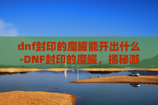 dnf封印的魔罐能开出什么-DNF封印的魔罐，揭秘游戏中隐藏的神秘力量