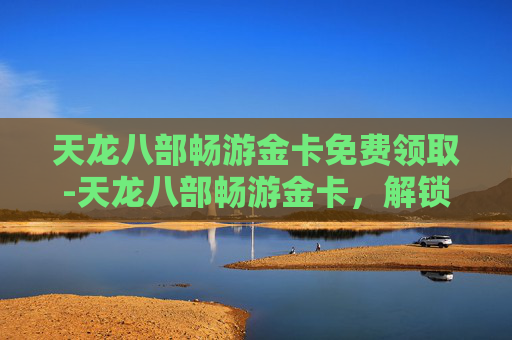 天龙八部畅游金卡免费领取-天龙八部畅游金卡，解锁游戏世界的无限可能