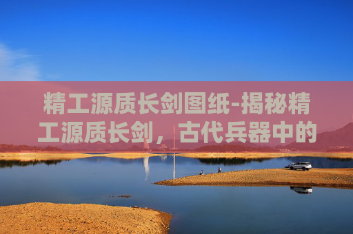 精工源质长剑图纸-揭秘精工源质长剑，古代兵器中的瑰宝