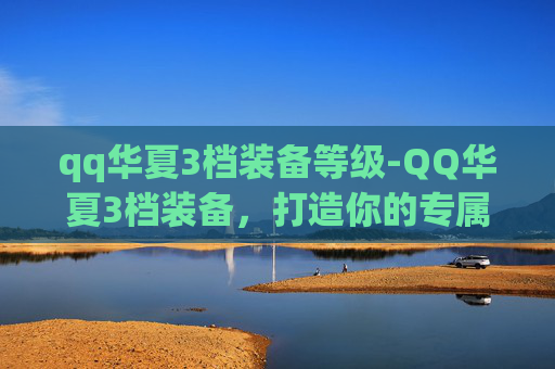 qq华夏3档装备等级-QQ华夏3档装备，打造你的专属传奇