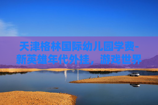 天津格林国际幼儿园学费-新英雄年代外挂，游戏世界的作弊风暴