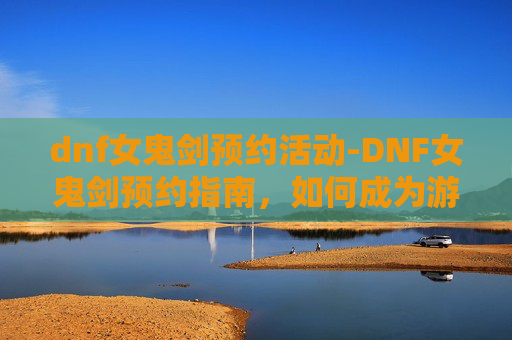 dnf女鬼剑预约活动-DNF女鬼剑预约指南，如何成为游戏中的传奇女剑士