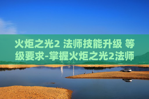 火炬之光2 法师技能升级 等级要求-掌握火炬之光2法师的精髓，技能深度解析