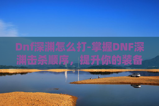 Dnf深渊怎么打-掌握DNF深渊击杀顺序，提升你的装备获取效率