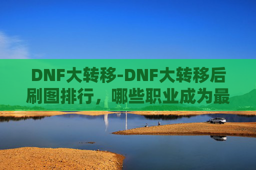 DNF大转移-DNF大转移后刷图排行，哪些职业成为最热门的刷图选择？
