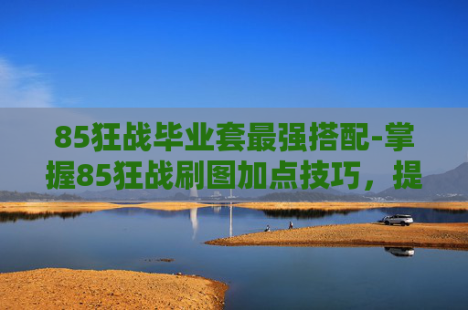 85狂战毕业套最强搭配-掌握85狂战刷图加点技巧，提升游戏效率
