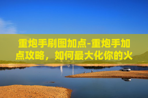 重炮手刷图加点-重炮手加点攻略，如何最大化你的火力输出？
